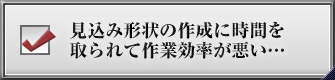 見込み形状の作成に時間を取られて作業効率が悪い…