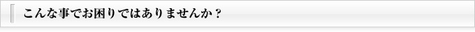 こんな事でお困りではありませんか？