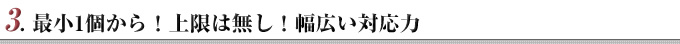 3. 最小1個から！上限は無し！幅広い対応力