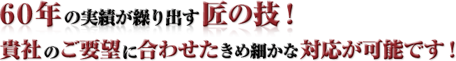 60年の実績が繰り出す匠の技！ 貴社のご要望に合わせたきめ細かな対応が可能です！